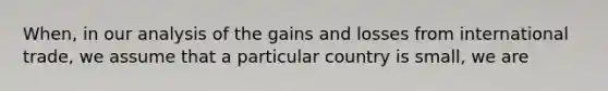 When, in our analysis of the gains and losses from international trade, we assume that a particular country is small, we are