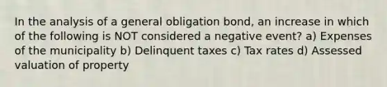 In the analysis of a general obligation bond, an increase in which of the following is NOT considered a negative event? a) Expenses of the municipality b) Delinquent taxes c) Tax rates d) Assessed valuation of property