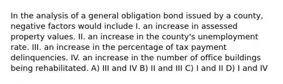 In the analysis of a general obligation bond issued by a county, negative factors would include I. an increase in assessed property values. II. an increase in the county's unemployment rate. III. an increase in the percentage of tax payment delinquencies. IV. an increase in the number of office buildings being rehabilitated. A) III and IV B) II and III C) I and II D) I and IV