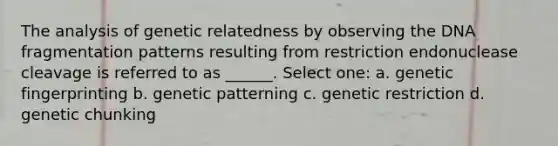 The analysis of genetic relatedness by observing the DNA fragmentation patterns resulting from restriction endonuclease cleavage is referred to as ______. Select one: a. genetic fingerprinting b. genetic patterning c. genetic restriction d. genetic chunking