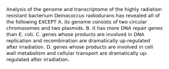 Analysis of the genome and transcriptome of the highly radiation resistant bacterium Deinococcus radiodurans has revealed all of the following EXCEPT A. its genome consists of two circular chromosomes and two plasmids. B. it has more <a href='https://www.questionai.com/knowledge/kdWJhII4NB-dna-repair' class='anchor-knowledge'>dna repair</a> genes than E. coli. C. genes whose products are involved in <a href='https://www.questionai.com/knowledge/kofV2VQU2J-dna-replication' class='anchor-knowledge'>dna replication</a> and recombination are dramatically up-regulated after irradiation. D. genes whose products are involved in cell wall metabolism and cellular transport are dramatically up-regulated after irradiation.