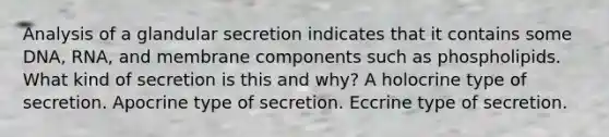 Analysis of a glandular secretion indicates that it contains some DNA, RNA, and membrane components such as phospholipids. What kind of secretion is this and why? A holocrine type of secretion. Apocrine type of secretion. Eccrine type of secretion.