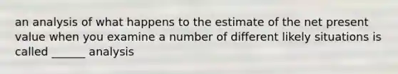 an analysis of what happens to the estimate of the net present value when you examine a number of different likely situations is called ______ analysis