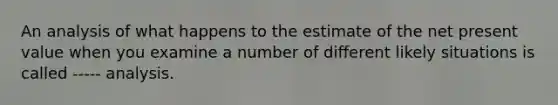 An analysis of what happens to the estimate of the net present value when you examine a number of different likely situations is called ----- analysis.