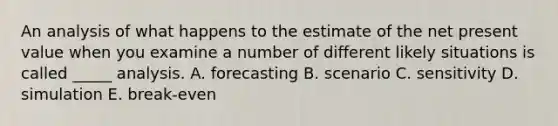 An analysis of what happens to the estimate of the net present value when you examine a number of different likely situations is called _____ analysis. A. forecasting B. scenario C. sensitivity D. simulation E. break-even