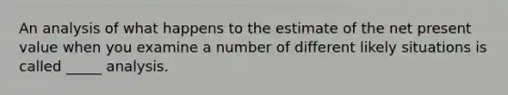 An analysis of what happens to the estimate of the net present value when you examine a number of different likely situations is called _____ analysis.