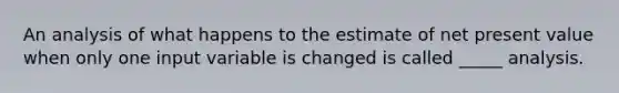 An analysis of what happens to the estimate of net present value when only one input variable is changed is called _____ analysis.