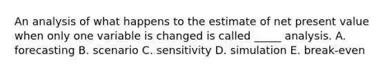 An analysis of what happens to the estimate of net present value when only one variable is changed is called _____ analysis. A. forecasting B. scenario C. sensitivity D. simulation E. break-even