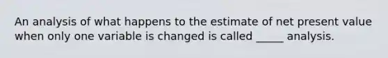 An analysis of what happens to the estimate of net present value when only one variable is changed is called _____ analysis.