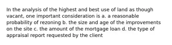 In the analysis of the highest and best use of land as though vacant, one important consideration is a. a reasonable probability of rezoning b. the size and age of the improvements on the site c. the amount of the mortgage loan d. the type of appraisal report requested by the client