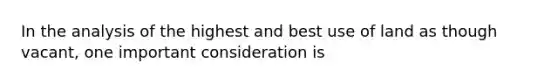 In the analysis of the highest and best use of land as though vacant, one important consideration is