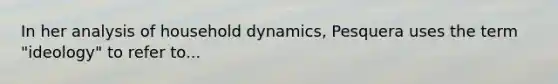 In her analysis of household dynamics, Pesquera uses the term "ideology" to refer to...