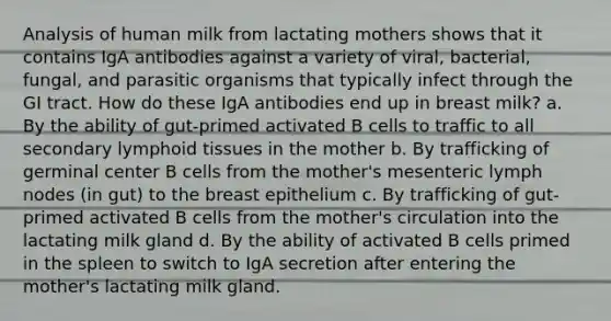 Analysis of human milk from lactating mothers shows that it contains IgA antibodies against a variety of viral, bacterial, fungal, and parasitic organisms that typically infect through the GI tract. How do these IgA antibodies end up in breast milk? a. By the ability of gut-primed activated B cells to traffic to all secondary lymphoid tissues in the mother b. By trafficking of germinal center B cells from the mother's mesenteric lymph nodes (in gut) to the breast epithelium c. By trafficking of gut-primed activated B cells from the mother's circulation into the lactating milk gland d. By the ability of activated B cells primed in the spleen to switch to IgA secretion after entering the mother's lactating milk gland.