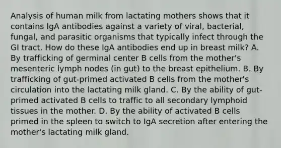 Analysis of human milk from lactating mothers shows that it contains IgA antibodies against a variety of viral, bacterial, fungal, and parasitic organisms that typically infect through the GI tract. How do these IgA antibodies end up in breast milk? A. By trafficking of germinal center B cells from the mother's mesenteric lymph nodes (in gut) to the breast epithelium. B. By trafficking of gut-primed activated B cells from the mother's circulation into the lactating milk gland. C. By the ability of gut-primed activated B cells to traffic to all secondary lymphoid tissues in the mother. D. By the ability of activated B cells primed in the spleen to switch to IgA secretion after entering the mother's lactating milk gland.