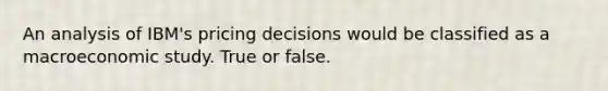 An analysis of IBM's pricing decisions would be classified as a macroeconomic study. True or false.