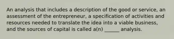 An analysis that includes a description of the good or service, an assessment of the entrepreneur, a specification of activities and resources needed to translate the idea into a viable business, and the sources of capital is called a(n) ______ analysis.