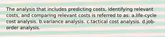 The analysis that includes predicting costs, identifying relevant costs, and comparing relevant costs is referred to as: a.life-cycle cost analysis. b.variance analysis. c.tactical cost analysis. d.job-order analysis.