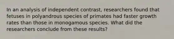 In an analysis of independent contrast, researchers found that fetuses in polyandrous species of primates had faster growth rates than those in monogamous species. What did the researchers conclude from these results?