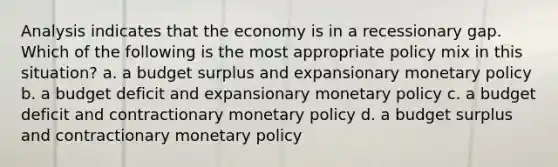 Analysis indicates that the economy is in a recessionary gap. Which of the following is the most appropriate policy mix in this situation? a. a budget surplus and expansionary monetary policy b. a budget deficit and expansionary monetary policy c. a budget deficit and contractionary monetary policy d. a budget surplus and contractionary monetary policy