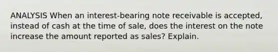 ANALYSIS When an interest-bearing note receivable is accepted, instead of cash at the time of sale, does the interest on the note increase the amount reported as sales? Explain.