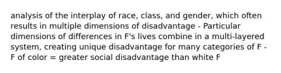 analysis of the interplay of race, class, and gender, which often results in multiple dimensions of disadvantage - Particular dimensions of differences in F's lives combine in a multi-layered system, creating unique disadvantage for many categories of F - F of color = greater social disadvantage than white F