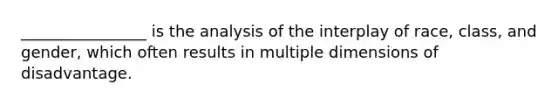 ________________ is the analysis of the interplay of race, class, and gender, which often results in multiple dimensions of disadvantage.