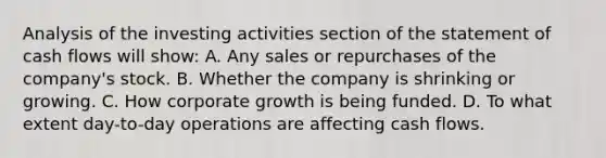 Analysis of the investing activities section of the statement of cash flows will show: A. Any sales or repurchases of the company's stock. B. Whether the company is shrinking or growing. C. How corporate growth is being funded. D. To what extent day-to-day operations are affecting cash flows.