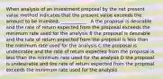 When analysis of an investment proposal by the net present value method indicates that the present value exceeds the amount to be invested, ___________ . A the proposal is desirable and the rate of return expected from the proposal exceeds the minimum rate used for the analysis B the proposal is desirable and the rate of return expected from the proposal is less than the minimum rate used for the analysis C the proposal is undesirable and the rate of return expected from the proposal is less than the minimum rate used for the analysis D the proposal is undesirable and the rate of return expected from the proposal exceeds the minimum rate used for the analysis