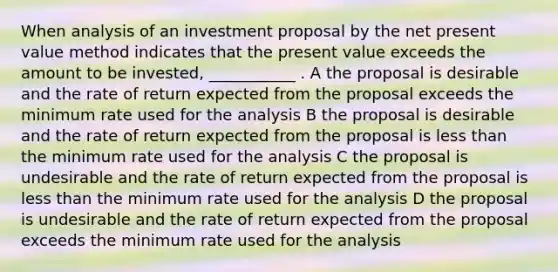 When analysis of an investment proposal by the net present value method indicates that the present value exceeds the amount to be invested, ___________ . A the proposal is desirable and the rate of return expected from the proposal exceeds the minimum rate used for the analysis B the proposal is desirable and the rate of return expected from the proposal is <a href='https://www.questionai.com/knowledge/k7BtlYpAMX-less-than' class='anchor-knowledge'>less than</a> the minimum rate used for the analysis C the proposal is undesirable and the rate of return expected from the proposal is less than the minimum rate used for the analysis D the proposal is undesirable and the rate of return expected from the proposal exceeds the minimum rate used for the analysis