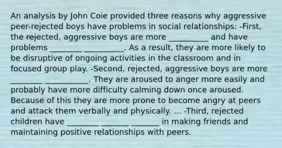 An analysis by John Coie provided three reasons why aggressive peer-rejected boys have problems in social relationships: -First, the rejected, aggressive boys are more __________ and have problems ________ __________. As a result, they are more likely to be disruptive of ongoing activities in the classroom and in focused group play. -Second, rejected, aggressive boys are more ________ ___________. They are aroused to anger more easily and probably have more difficulty calming down once aroused. Because of this they are more prone to become angry at peers and attack them verbally and physically. ... -Third, rejected children have ________ _______ _______ in making friends and maintaining positive relationships with peers.