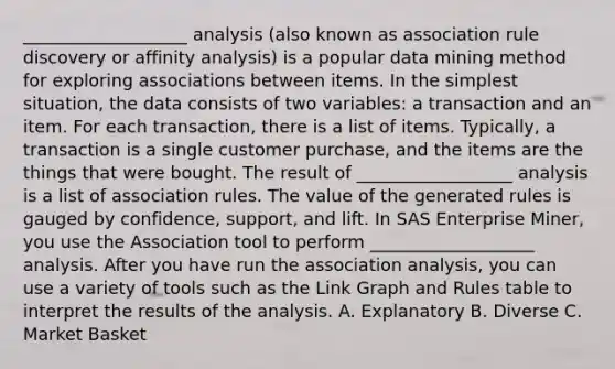 ___________________ analysis (also known as association rule discovery or affinity analysis) is a popular data mining method for exploring associations between items. In the simplest situation, the data consists of two variables: a transaction and an item. For each transaction, there is a list of items. Typically, a transaction is a single customer purchase, and the items are the things that were bought. The result of __________________ analysis is a list of association rules. The value of the generated rules is gauged by confidence, support, and lift. In SAS Enterprise Miner, you use the Association tool to perform ___________________ analysis. After you have run the association analysis, you can use a variety of tools such as the Link Graph and Rules table to interpret the results of the analysis. A. Explanatory B. Diverse C. Market Basket