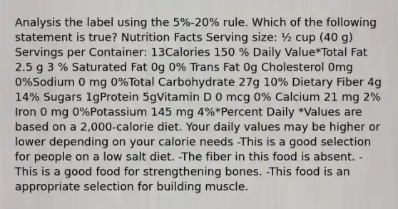 Analysis the label using the 5%-20% rule. Which of the following statement is true? Nutrition Facts Serving size: ½ cup (40 g) Servings per Container: 13Calories 150 % Daily Value*Total Fat 2.5 g 3 % Saturated Fat 0g 0% Trans Fat 0g Cholesterol 0mg 0%Sodium 0 mg 0%Total Carbohydrate 27g 10% Dietary Fiber 4g 14% Sugars 1gProtein 5gVitamin D 0 mcg 0% Calcium 21 mg 2% Iron 0 mg 0%Potassium 145 mg 4%*Percent Daily *Values are based on a 2,000-calorie diet. Your daily values may be higher or lower depending on your calorie needs -This is a good selection for people on a low salt diet. -The fiber in this food is absent. -This is a good food for strengthening bones. -This food is an appropriate selection for building muscle.