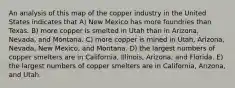 An analysis of this map of the copper industry in the United States indicates that A) New Mexico has more foundries than Texas. B) more copper is smelted in Utah than in Arizona, Nevada, and Montana. C) more copper is mined in Utah, Arizona, Nevada, New Mexico, and Montana. D) the largest numbers of copper smelters are in California, Illinois, Arizona, and Florida. E) the largest numbers of copper smelters are in California, Arizona, and Utah.