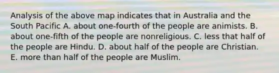 Analysis of the above map indicates that in Australia and the South Pacific A. about one-fourth of the people are animists. B. about one-fifth of the people are nonreligious. C. less that half of the people are Hindu. D. about half of the people are Christian. E. more than half of the people are Muslim.