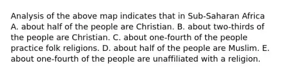 Analysis of the above map indicates that in Sub-Saharan Africa A. about half of the people are Christian. B. about two-thirds of the people are Christian. C. about one-fourth of the people practice folk religions. D. about half of the people are Muslim. E. about one-fourth of the people are unaffiliated with a religion.