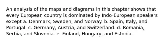 An analysis of the maps and diagrams in this chapter shows that every European country is dominated by Indo-European speakers except a. Denmark, Sweden, and Norway. b. Spain, Italy, and Portugal. c. Germany, Austria, and Switzerland. d. Romania, Serbia, and Slovenia. e. Finland, Hungary, and Estonia.