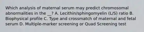 Which analysis of maternal serum may predict chromosomal abnormalities in the __? A. Lecithin/sphingomyelin (L/S) ratio B. Biophysical profile C. Type and crossmatch of maternal and fetal serum D. Multiple-marker screening or Quad Screening test