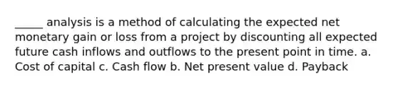 _____ analysis is a method of calculating the expected net monetary gain or loss from a project by discounting all expected future cash inflows and outflows to the present point in time. a. Cost of capital c. Cash flow b. Net present value d. Payback