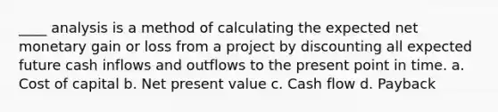 ____ analysis is a method of calculating the expected net monetary gain or loss from a project by discounting all expected future cash inflows and outflows to the present point in time. a. Cost of capital b. Net present value c. Cash flow d. Payback