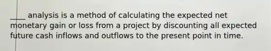 ____ analysis is a method of calculating the expected net monetary gain or loss from a project by discounting all expected future cash inflows and outflows to the present point in time.