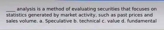 ____ analysis is a method of evaluating securities that focuses on statistics generated by market activity, such as past prices and sales volume. a. Speculative b. technical c. value d. fundamental