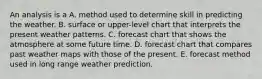 ​An analysis is a A. method used to determine skill in predicting the weather. B. surface or upper-level chart that interprets the present weather patterns. C. forecast chart that shows the atmosphere at some future time. D. forecast chart that compares past weather maps with those of the present. E. forecast method used in long range weather prediction.