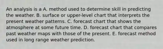 ​An analysis is a A. method used to determine skill in predicting the weather. B. surface or upper-level chart that interprets the present weather patterns. C. forecast chart that shows the atmosphere at some future time. D. forecast chart that compares past weather maps with those of the present. E. forecast method used in long range weather prediction.