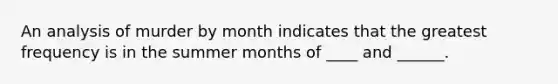 An analysis of murder by month indicates that the greatest frequency is in the summer months of ____ and ______.