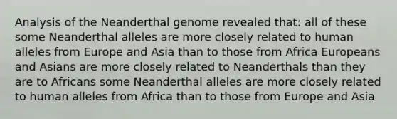 Analysis of the Neanderthal genome revealed that: all of these some Neanderthal alleles are more closely related to human alleles from Europe and Asia than to those from Africa Europeans and Asians are more closely related to Neanderthals than they are to Africans some Neanderthal alleles are more closely related to human alleles from Africa than to those from Europe and Asia