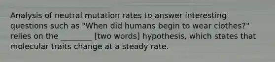 Analysis of neutral mutation rates to answer interesting questions such as "When did humans begin to wear clothes?" relies on the ________ [two words] hypothesis, which states that molecular traits change at a steady rate.