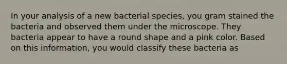 In your analysis of a new bacterial species, you gram stained the bacteria and observed them under the microscope. They bacteria appear to have a round shape and a pink color. Based on this information, you would classify these bacteria as