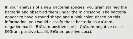 In your analysis of a new bacterial species, you gram stained the bacteria and observed them under the microscope. The bacteria appear to have a round shape and a pink color. Based on this information, you would classify these bacteria as A)Gram-negative bacilli. B)Gram-positive sprilli. C)Gram-negative cocci. D)Gram-positive bacilli. E)Gram-positive cocci.