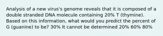 Analysis of a new virus's genome reveals that it is composed of a double stranded DNA molecule containing 20% T (thymine). Based on this information, what would you predict the percent of G (guanine) to be? 30% It cannot be determined 20% 60% 80%