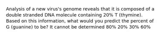 Analysis of a new virus's genome reveals that it is composed of a double stranded DNA molecule containing 20% T (thymine). Based on this information, what would you predict the percent of G (guanine) to be? It cannot be determined 80% 20% 30% 60%